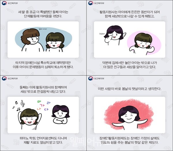 장애인활동지원서비스 우수사례 공모전 수상작 홍보 포스터의 일부분에 활용될 카드뉴스로, 현재 포스터 제작 중. 카드뉴스1: 세 딸 중 조금 더 특별했던 둘째 아이는 단체활동에 어려움을 겪었다. 타지역 장애인시설 특수학교에 재학했지만 이후 아이의 문제행동이 심해져 퇴소하게 됐다. 카드뉴스2: 활동지원사는 아이에게 든든한 동반자가 되어 함께 세상밖으로 나갈 수 있게 해줬고, 덕분에 집에서만 놀던 아이는 밖으로 나가 더 많은 친구들과 세상을 알아가고 있다. 카드뉴스3: 둘째는 이제 활동지원사와 함께하며 세상 밖으로 한 걸음씩 내딛고 있다. 피아노 학원, 언어치료센터도 다니며 재활 치료도 열심히 받고 있다. 카드뉴스4: 이런 사람이 바로 봄날의 햇살이라고 생각한다. 장애인활동지원제도는 장애인 가정의 삶에도 위로와 쉼을 주는 봄날의 햇살 같은 제도다. / ⓒ보건복지부