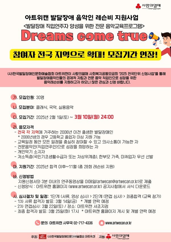 아트위캔 발달장애 음악인 레슨비 지원사업 <발달장애 직업연주자 양성을 위한 전문 음악교육프로그램> 사랑의열매 Dreams come true 참여자 전국 지역으로 확대! 모집기간 연장! (사)한국발달장애인문화예술협회 아트위캔이 사랑의열매 사회복지공동모금회 '2025 전국단위 신청사업'을 통해 발달장애음악인들의 경제적 자립과 전문 음악 직업인으로 성장을 위한 음악레슨비를 지원하고자 하오니 많은 관심과 신청 바랍니다. 가. 모집인원 : 30명 나. 모집분야: 클래식, 국악, 실용음악 다. 모집기간: 2025년 2월 1일(토) ~ 3월 10일(월) 24:00 라. 응모자격 - ᆞ전국 각 지역에 거주하는 2006년 이전 출생한 발달장애인 * 2006년생의 경우 고등학교 졸업자 이상 지원 가능 •교육일정 동안 모든 일정을 충실히 참여할 수 있고 의사소통이 가능한 자 ・전문음악인(직업연주인)으로 성장을 희망하는 자 -개인악기 소지자 - 저소득층(국민기초생활수급자 또는 차상위계층), 한부모 가족, 미취업자 우선 선발 마. 지원기간: 2025년 합격 이후~11월 (총 28회 레슨비 지원) 바. 신청방법 지원신청서와 3분 이내의 연주동영상을 이메일(artwecan@artwecan.or.kr)로 제출 신청양식: 아트위캔 홈페이지 (www.artwecan.or.kr) 공지사항에서 서식 다운로드 사. 심사절차 및 일정: 1단계 (서류, 영상 심사)> 2단계 (면접 심사)> 최종합격 (교육 참가) - 1차 서류 합격자 발표: 3월 14일(금) * 개별 연락 예정 - 2차 면접심사: 3월 22일(토) / 장소: 아트위캔 서초지점 최종 합격자 발표: 3월 25일(화) 17시 * 아트위캔 홈페이지 게시 및 개별 연락 예정 문의: 아트캔 사무국 02-717-4336 www.artwecan.or.kr 주최: (사)한국발달장애인문화협회 아트캔 지 지원: 사랑의열매 사
