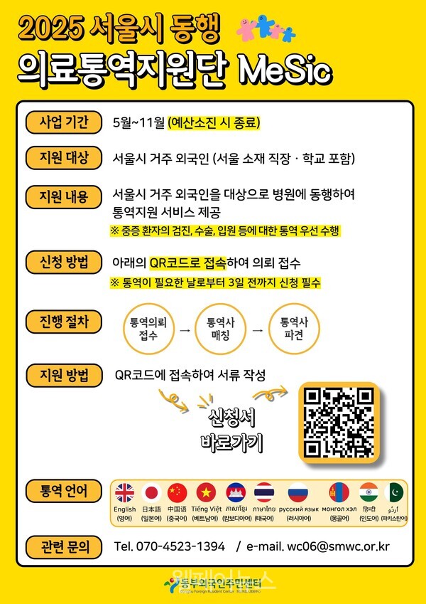  2025 서울시 동행 의료통역지원단 MeSic 사업 기간 5월~11월(예산소진 시 종료) 지원 대상 서울시 거주 외국인 (서울 소재 직장·학교 포함) 지원 내용 서울시 거주 외국인을 대상으로 병원에 동행하여 통역지원 서비스 제공 ※중증 환자의 검진, 수술, 입원 등에 대한 통역 우선 수행 신청 방법 아래의 QR코드로 접속하여 의뢰 접수 ※ 통역이 필요한 날로부터 3일 전까지 신청 필수 진행 절차 통역의뢰 접수 통역사 매칭 통역사 파견 지원방법 QR코드에 접속하여 서류 작성 통역 언어 관련 문의 신청서 바로가기 English 日本中 Tiéng Viet mount marine pycck AK Monronxan (영어) (일본어) (중국어) (베트남어) (캄보디아어) (태국어) (러시아어) (몽골) (인도어) 파키스탄어 Tel. 070-4523-1394 / e-mail. wc06@smwc.or.kr 동부외국인주민센터 Og Foreign Rudent Centr