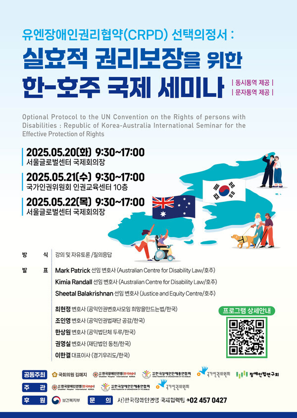 유엔장애인권리협약(CRPD) 선택의정서: 실효적 권리보장을 위한 한-호주 국제세미나 |동시통역 제공| |문자통역 제공| Optional Protocol to the UN Convention on the Rights of persons with Disabilities: Republic of Korea-Australia International Seminar for the Effective Protection of Rights 2025.05.20(1) 9:30-17:00 서울글로벌센터 국제회의장 2025.05.21(+) 9:30-17:00 국가인권위원회 인권교육센터 10층 2025.05.22) 9:30-17:00 서울글로벌센터 국제회의장 방 식 강의 및 자유토론/질의응답 발 표 Mark Patrick 선임 변호사 (Australian Centre for Disability Law/호주) Kimia Randall 선임 변호사 (Australian Centre for Disability Law/호주) Sheetal Balakrishnan 선임 변호사 (Justice and Equity Centre/호주) 최현정 변호사(공익인권변호사모임 희망을만드는법/한국) 조인영 변호사 (공익인권법재단 공감/한국) 한상원 변호사(공익법단체 두루/한국) 권영실 변호사(재단법인 동천/한국) 이한결 대표이사(경기우리도/한국) 프로그램 상세안내 공동주최 국회의원 김예지 한국장애인연맹 한국장애인단체총연합회 국가인권위원회 장애인법연구회 주 #한국장애인연 한국장애인단체총연합회 국가인권위원회 후 원 보건복지부 문 이사)한국장애인연맹 국제협력팀 +024570427