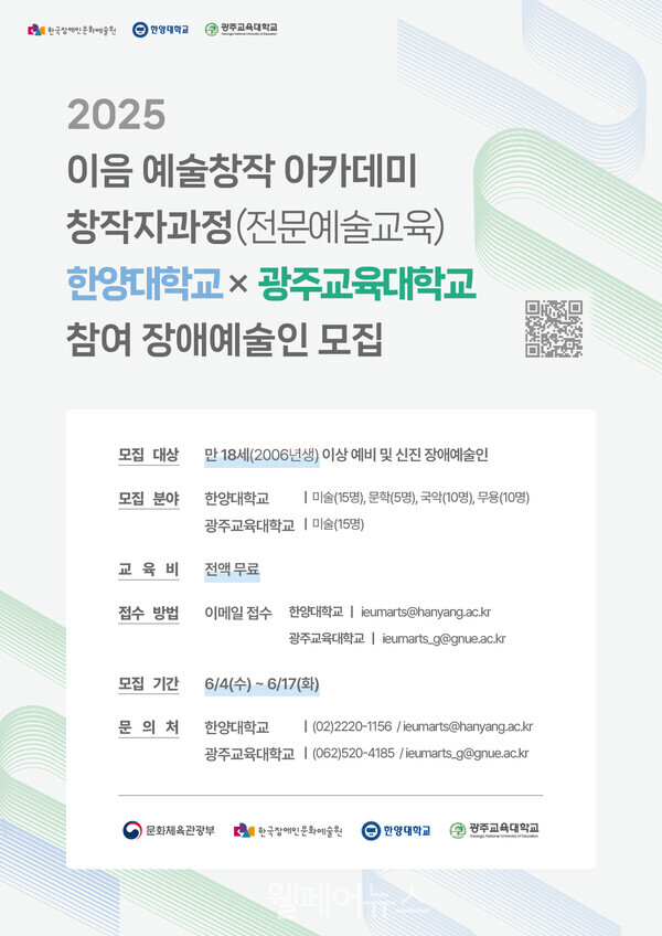 | 한국장애인문화예술판 한양대학교 광주교육대학교 2025 이음 예술창작아카데미 창작자과정(전문예술교육) 한양대학교 광주교육대학교 참여 장애예술인 모집 모집 대상 만 18세(2006년생) 이상 예비 및 신진 장애예술인 모집 분야 한양대학교 광주교육대학교 미술(15명), 문학(5명), 국악(10명), 무용(10명) 미술(15명) 교육비 전액무료 접수 방법 이메일 접수 한양대학교 eumarts@hanyang.ac.kr 광주교육대학교 eumarts_g@gnue.ac.kr 모집 기간 6/4(수)~6/17(화) 문의처 한양대학교 ᅳ (02)2220-1156/ieumarts@hanyang.ac.kr 광주교육대학교 (062)520-4185 /ieumarts_g@gnue.ac.kr 문화체육관광부 한국장애인문화예술원 한양대학교 광주교육대학교 원페어