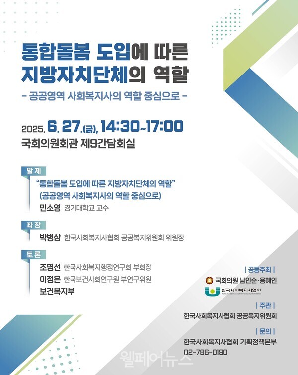  통합돌봄 도입에 따른 지방자치단체의 역할 -공공영역 사회복지사의 역할 중심으로- 2025.6.27.(a), 14:30-17:00 국회의원회관 제9간담회실 발제 “통합돌봄도입에 따른 지방자치단체의 역할" 좌장 토론 (공공영역 사회복지사의 역할 중심으로) 민소영 경기대학교 교수 박병삼 한국사회복지사협회 공공복지위원회 위원장 조명선 한국사회복지행정연구회 부회장 이정은 한국보건사회연구원 부연구위원 보건복지부 | 공동주최 | 국회의원 남인순·용혜인 한국사회복지사협회 |주관 | 한국사회복지사협회 공공복지위원회 |문의| 웰페어뉴스 한국사회복지사협회 기획정책본부 02-786-0190