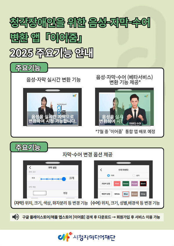  청각장애인을 위한 음성자막수에 또한앱 『이어』 2025 주요기능 안내 주요기능 음성-자막 실시간 변환 기능 음성-자막-수어 (베타서비스) 변환 기능 제공* 음성을 실시간 자막으로 변환하여 시청 가능합니다. 음성을 실시 변환하여 시간 아바타수어 *7월 중 '이어줌' 통합 앱 배포 예정 주요기능 < 자막 설정 색상 자막-수어 변경 옵션 제공 변경 수어아바타 여자 남자 크게 Pink Green Purple Black White Blue Brown Gray (자막) 위치, 크기, 색상, 화자분리 등 변경 기능 (수어) 위치, 크기, 성별, 배경색 등 변경 기능 1) 구글 플레이스토어/애플 앱스토어 [이어줌] 검색 후 다운로드 → 회원가입 후 서비스 이용 가능 시청자미디어재단