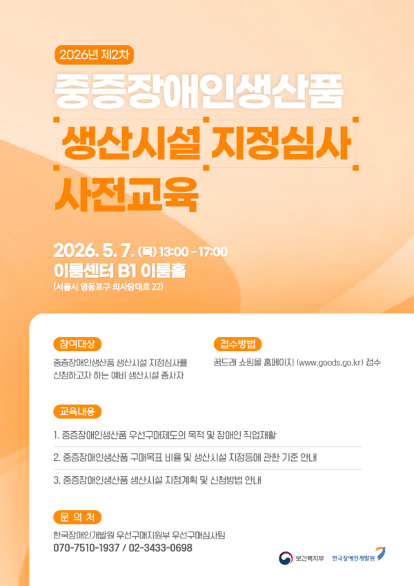 2026년 제2차 중증장애인생산품 생산시설 지정심사 사전교육 이미지 / 2026년 제2차 중증장애인생산품 생산시설 지정심사 사전교육 2026.5.7.(목) 13:00-17:00 이룸센터 B1 이룸홀 (서울시 영등포구 의사당대로 22) 참여대상 중증장애인생산품 생산시설 지정심사를 신청하고자 하는 예비 생산시설 종사자 접수방법 꿈드래 쇼핑몰 홈페이지(www.goods.go.kr) 접수 교육내용 1. 중증장애인생산품 우선구매제도의 목적 및 장애인 직업재활 2. 중증장애인생산품 구매목표 비율 및 생산시설 지점등에 관한 기준 안내 3. 중증장애인생산품 생산시설 지정계획 및 신청방법 안내 문의처 한국장애인개발원 우선구매지원부 우선구매심사팀 070-7510-1937/02-3433-0698 보건복지부 한국장인개발원
